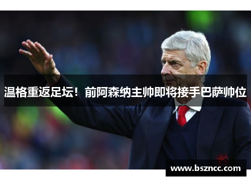 温格重返足坛！前阿森纳主帅即将接手巴萨帅位