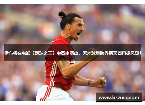 伊布将在电影《足球之王》中客串演出，天才球星跨界演艺圈再掀风潮！