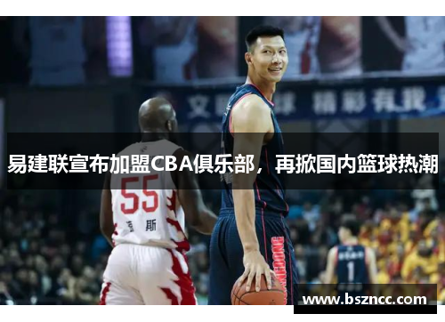 易建联宣布加盟CBA俱乐部，再掀国内篮球热潮
