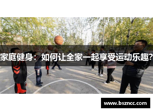 家庭健身：如何让全家一起享受运动乐趣？