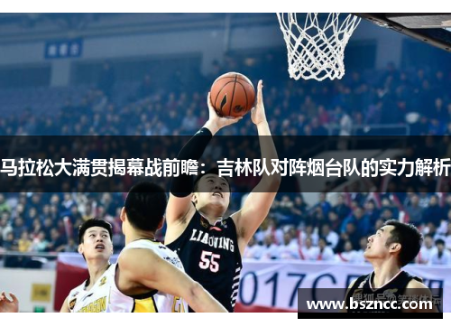 马拉松大满贯揭幕战前瞻：吉林队对阵烟台队的实力解析